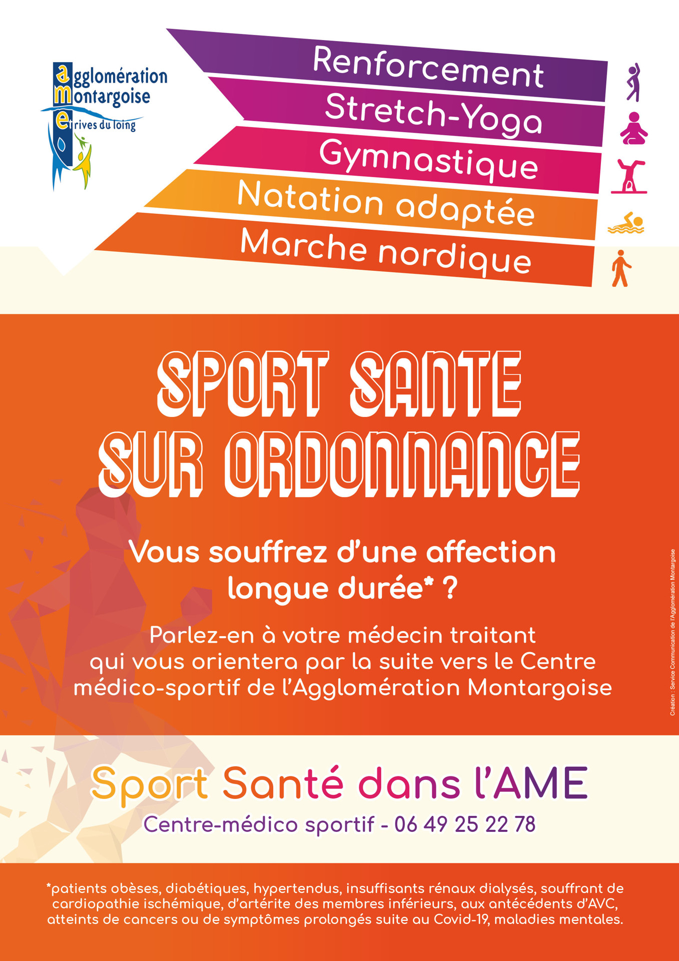 SPORT SANTE SUR ORDONNANCE

Vous souffrez d’une des affections longue durée suivantes : obésité, diabète, hypertention, insuffisance rénal dialysée, cardiopathie ischémique, artérite des membres inférieurs, antécédents d’AVC, cancers, symptômes prolongés suite au Covid-19

Parlez-en à votre médecin traitant qui vous orientera par la suite vers le Centre médico-sportif de l’Agglomération Montargoise pour la prescription d'une de ces activités sportives : Stretch-Yoga, Gymnastique, Natation adaptée, Marche nordique

Contact du Centre-médico sportif : 06 49 25 22 78